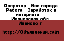 Оператор - Все города Работа » Заработок в интернете   . Ивановская обл.,Иваново г.